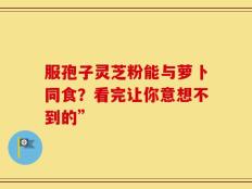 服孢子灵芝粉能与萝卜同食？看完让你意想不到的”