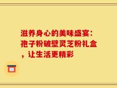 滋养身心的美味盛宴：孢子粉破壁灵芝粉礼盒，让生活更精彩