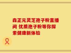 森正元灵芝孢子粉直播间 优质孢子粉等你探索健康新体验