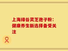 上海绿谷灵芝孢子粉：健康养生新选择备受关注