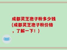 成都灵芝孢子粉多少钱(成都灵芝孢子粉价格，了解一下！)