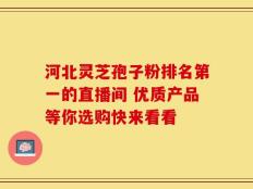 河北灵芝孢子粉排名第一的直播间 优质产品等你选购快来看看
