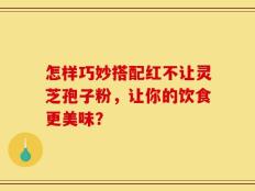 怎样巧妙搭配红不让灵芝孢子粉，让你的饮食更美味？