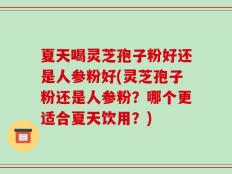 夏天喝灵芝孢子粉好还是人参粉好(灵芝孢子粉还是人参粉？哪个更适合夏天饮用？)