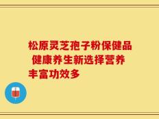 松原灵芝孢子粉保健品 健康养生新选择营养丰富功效多