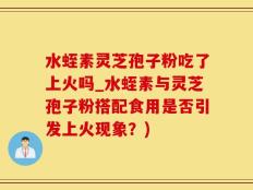 水蛭素灵芝孢子粉吃了上火吗_水蛭素与灵芝孢子粉搭配食用是否引发上火现象？)