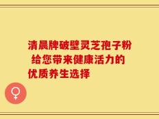 清晨牌破壁灵芝孢子粉 给您带来健康活力的优质养生选择
