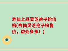 寿仙上品灵芝孢子粉价格(寿仙灵芝孢子粉售价，益处多多！)