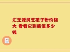 汇芝源灵芝孢子粉价格大 看看它到底值多少钱
