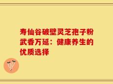 寿仙谷破壁灵芝孢子粉武香万延：健康养生的优质选择