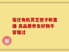 宿迁有机灵芝孢子粉直播 高品质养生好物不容错过