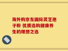 海外购京东国际灵芝孢子粉 优质选购健康养生的理想之选