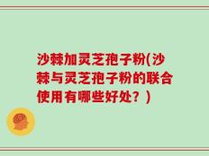 沙棘加灵芝孢子粉(沙棘与灵芝孢子粉的联合使用有哪些好处？)