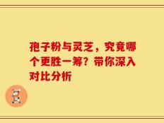 孢子粉与灵芝，究竟哪个更胜一筹？带你深入对比分析
