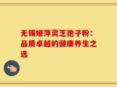 无锡娅萍灵芝孢子粉：品质卓越的健康养生之选