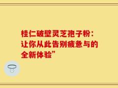 桂仁破壁灵芝孢子粉：让你从此告别疲惫与的全新体验”