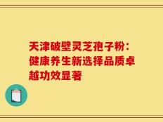 天津破壁灵芝孢子粉：健康养生新选择品质卓越功效显著