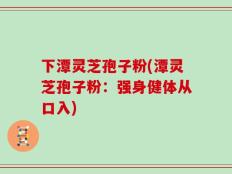 下潭灵芝孢子粉(潭灵芝孢子粉：强身健体从口入)