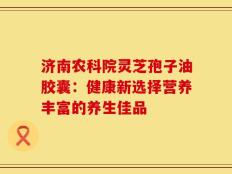 济南农科院灵芝孢子油胶囊：健康新选择营养丰富的养生佳品