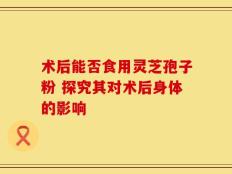 术后能否食用灵芝孢子粉 探究其对术后身体的影响