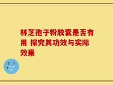 林芝孢子粉胶囊是否有用 探究其功效与实际效果