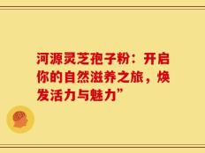 河源灵芝孢子粉：开启你的自然滋养之旅，焕发活力与魅力”