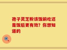 孢子灵芝粉该饭前吃还是饭后更有效？你想知道的