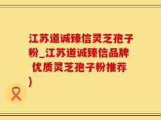 江苏道诚臻信灵芝孢子粉_江苏道诚臻信品牌 优质灵芝孢子粉推荐)