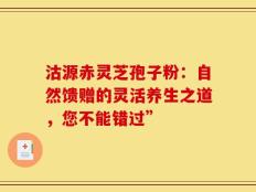 沽源赤灵芝孢子粉：自然馈赠的灵活养生之道，您不能错过”