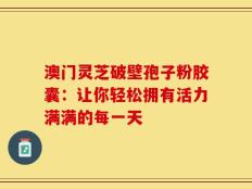 澳门灵芝破壁孢子粉胶囊：让你轻松拥有活力满满的每一天
