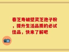 春芝寿破壁灵芝孢子粉，提升生活品质的必试佳品，快来了解吧