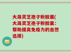 大晟灵芝孢子粉胶囊(大晟灵芝孢子粉胶囊：帮助提高免疫力的自然选择)