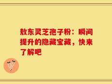 敖东灵芝孢子粉：瞬间提升的隐藏宝藏，快来了解吧