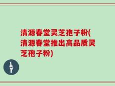 清源春堂灵芝孢子粉(清源春堂推出高品质灵芝孢子粉)