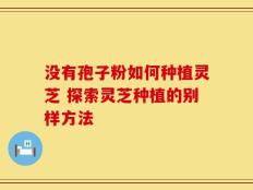 没有孢子粉如何种植灵芝 探索灵芝种植的别样方法