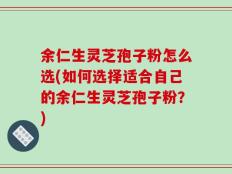 余仁生灵芝孢子粉怎么选(如何选择适合自己的余仁生灵芝孢子粉？)