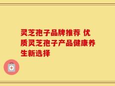 灵芝孢子品牌推荐 优质灵芝孢子产品健康养生新选择