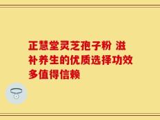 正慧堂灵芝孢子粉 滋补养生的优质选择功效多值得信赖