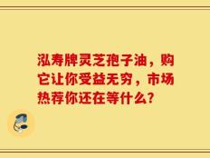泓寿牌灵芝孢子油，购它让你受益无穷，市场热荐你还在等什么？