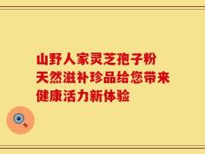 山野人家灵芝孢子粉 天然滋补珍品给您带来健康活力新体验