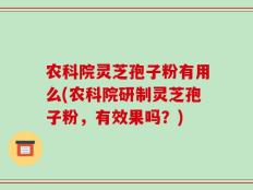 农科院灵芝孢子粉有用么(农科院研制灵芝孢子粉，有效果吗？)