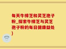 每天牛樟芝和灵芝孢子粉_探索牛樟芝与灵芝孢子粉的每日健康益处)