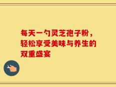 每天一勺灵芝孢子粉，轻松享受美味与养生的双重盛宴