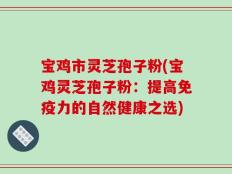 宝鸡市灵芝孢子粉(宝鸡灵芝孢子粉：提高免疫力的自然健康之选)