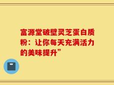富源堂破壁灵芝蛋白质粉：让你每天充满活力的美味提升”