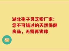 湖北孢子灵芝粉厂家：您不可错过的天然保健良品，无需再犹豫