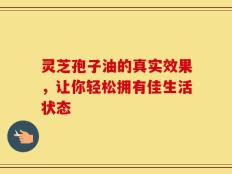 灵芝孢子油的真实效果，让你轻松拥有佳生活状态