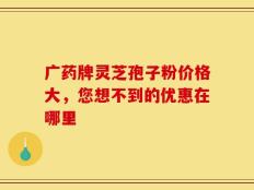 广药牌灵芝孢子粉价格大，您想不到的优惠在哪里