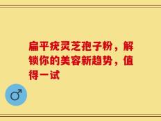 扁平疣灵芝孢子粉，解锁你的美容新趋势，值得一试