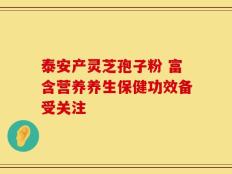 泰安产灵芝孢子粉 富含营养养生保健功效备受关注